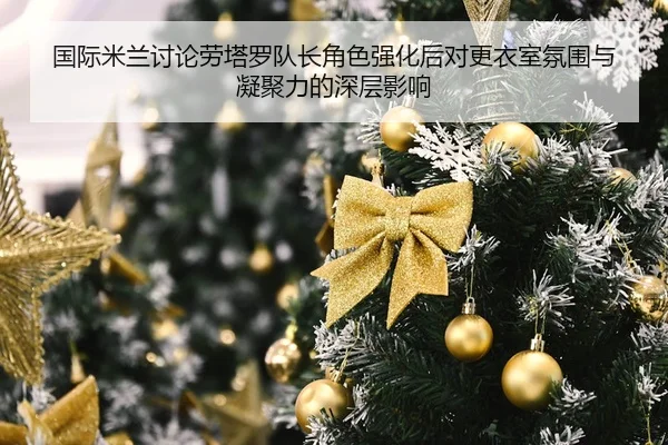 国际米兰讨论劳塔罗队长角色强化后对更衣室氛围与凝聚力的深层影响