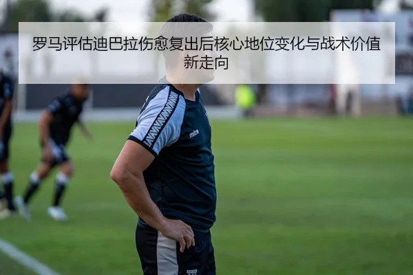 罗马评估迪巴拉伤愈复出后核心地位变化与战术价值新走向