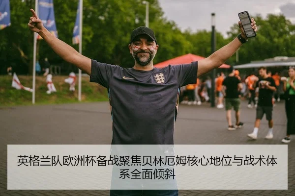英格兰队欧洲杯备战聚焦贝林厄姆核心地位与战术体系全面倾斜
