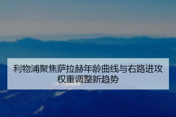 利物浦聚焦萨拉赫年龄曲线与右路进攻权重调整新趋势