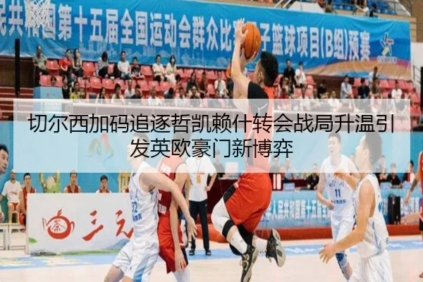 切尔西加码追逐哲凯赖什转会战局升温引发英欧豪门新博弈