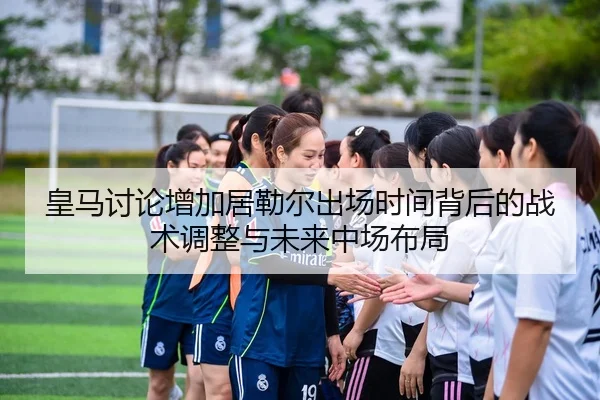皇马讨论增加居勒尔出场时间背后的战术调整与未来中场布局