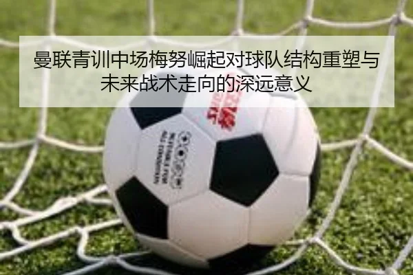 曼联青训中场梅努崛起对球队结构重塑与未来战术走向的深远意义