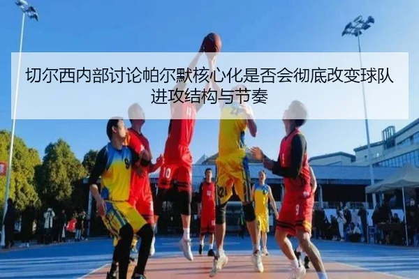 切尔西内部讨论帕尔默核心化是否会彻底改变球队进攻结构与节奏