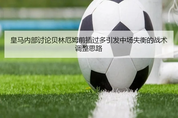 皇马内部讨论贝林厄姆前插过多引发中场失衡的战术调整思路