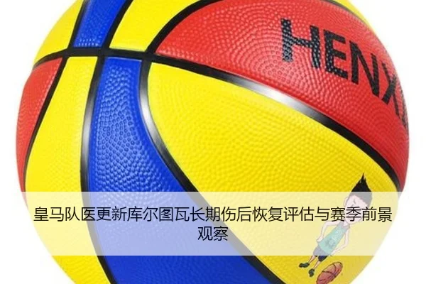 皇马队医更新库尔图瓦长期伤后恢复评估与赛季前景观察
