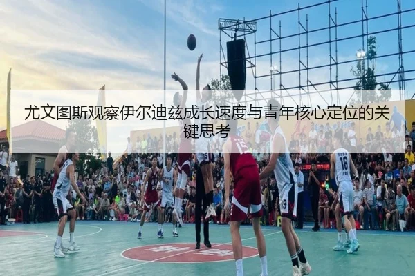尤文图斯观察伊尔迪兹成长速度与青年核心定位的关键思考