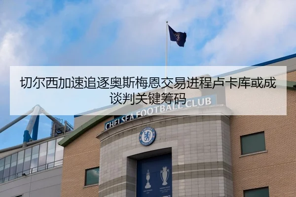 切尔西加速追逐奥斯梅恩交易进程卢卡库或成谈判关键筹码
