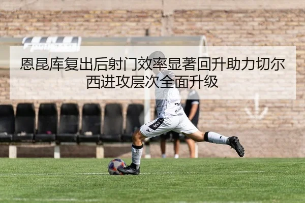 恩昆库复出后射门效率显著回升助力切尔西进攻层次全面升级