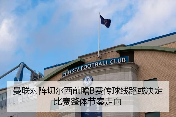 曼联对阵切尔西前瞻B费传球线路或决定比赛整体节奏走向
