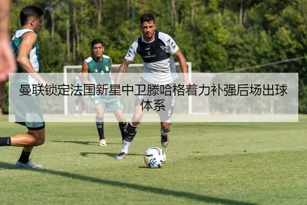 曼联锁定法国新星中卫滕哈格着力补强后场出球体系